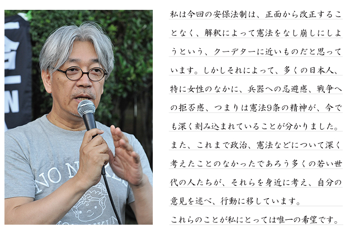 私は今回の安保法制は、正面から改正することなく、解釈によって憲法をなし崩しにしようという、クーデターに近いものだと思っています。しかしそれによって、多くの日本人、特に女性のなかに、兵器への忌避感、戦争への拒否感、つまりは憲法9条の精神が、今でも深く刻み込まれていることが分かりました。また、これまで政治、憲法などについて深く考えたことのなかったであろう多くの若い世代の人たちが、それらを身近に考え、自分の意見を述べ、行動に移しています。これらのことが私にとっては唯一の希望です。